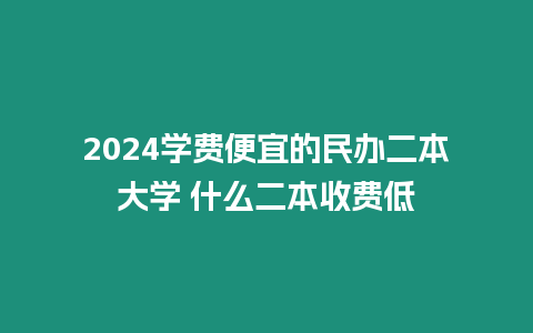 2024學(xué)費(fèi)便宜的民辦二本大學(xué) 什么二本收費(fèi)低