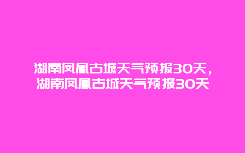 湖南鳳凰古城天氣預報30天，湖南鳳凰古城天氣預報30天