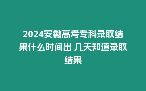 2024安徽高考專科錄取結果什么時間出 幾天知道錄取結果