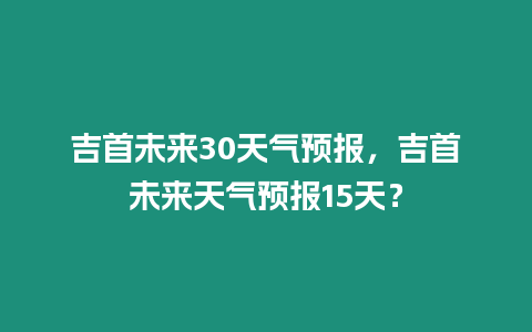 吉首未來30天氣預報，吉首未來天氣預報15天？