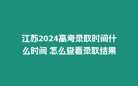 江蘇2024高考錄取時間什么時間 怎么查看錄取結果