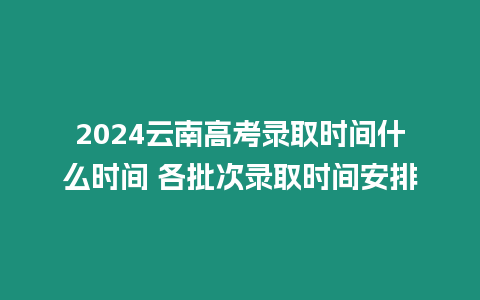 2024云南高考錄取時間什么時間 各批次錄取時間安排