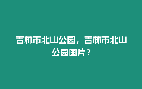 吉林市北山公園，吉林市北山公園圖片？