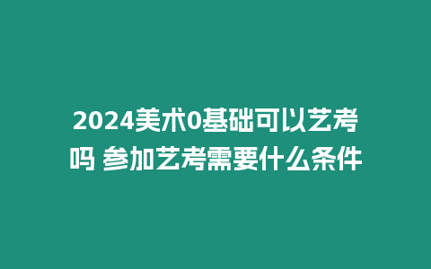 2024美術0基礎可以藝考嗎 參加藝考需要什么條件