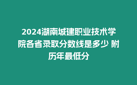 2024湖南城建職業技術學院各省錄取分數線是多少 附歷年最低分