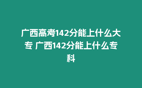 廣西高考142分能上什么大專 廣西142分能上什么專科