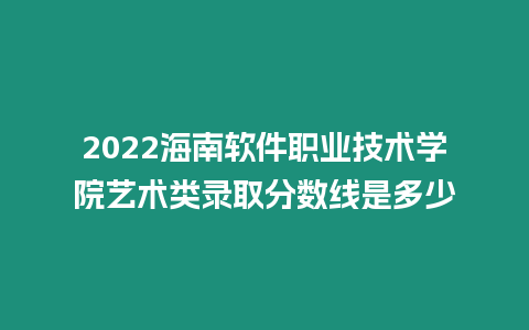 2022海南軟件職業技術學院藝術類錄取分數線是多少