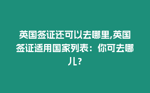 英國簽證還可以去哪里,英國簽證適用國家列表：你可去哪兒？