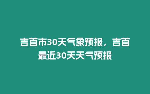 吉首市30天氣象預報，吉首最近30天天氣預報