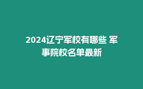 2024遼寧軍校有哪些 軍事院校名單最新