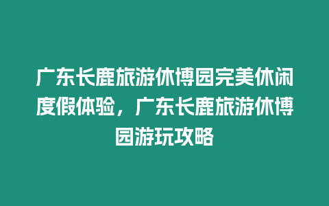 廣東長(zhǎng)鹿旅游休博園完美休閑度假體驗(yàn)，廣東長(zhǎng)鹿旅游休博園游玩攻略