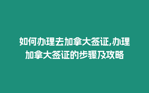 如何辦理去加拿大簽證,辦理加拿大簽證的步驟及攻略