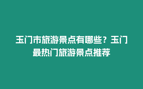 玉門市旅游景點有哪些？玉門最熱門旅游景點推薦