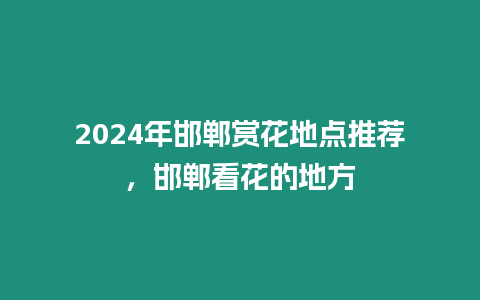 2024年邯鄲賞花地點推薦，邯鄲看花的地方