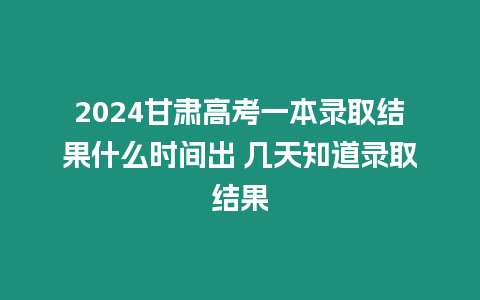 2024甘肅高考一本錄取結果什么時間出 幾天知道錄取結果