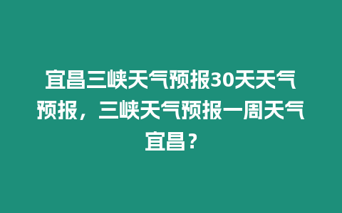 宜昌三峽天氣預(yù)報(bào)30天天氣預(yù)報(bào)，三峽天氣預(yù)報(bào)一周天氣宜昌？