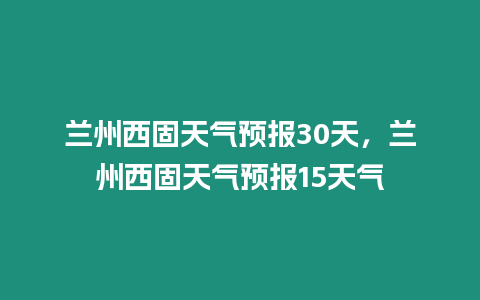 蘭州西固天氣預(yù)報(bào)30天，蘭州西固天氣預(yù)報(bào)15天氣