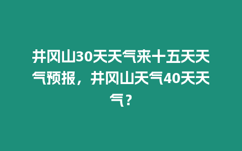 井岡山30天天氣來十五天天氣預報，井岡山天氣40天天氣？