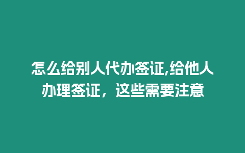 怎么給別人代辦簽證,給他人辦理簽證，這些需要注意