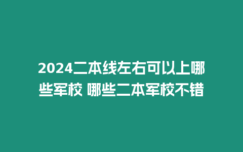 2024二本線左右可以上哪些軍校 哪些二本軍校不錯