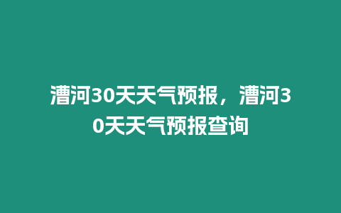 漕河30天天氣預(yù)報(bào)，漕河30天天氣預(yù)報(bào)查詢