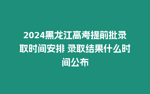 2024黑龍江高考提前批錄取時間安排 錄取結果什么時間公布