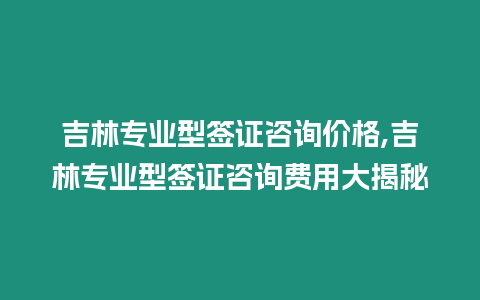 吉林專業型簽證咨詢價格,吉林專業型簽證咨詢費用大揭秘