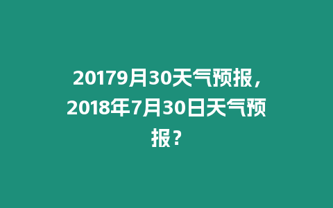 20179月30天氣預(yù)報(bào)，2018年7月30日天氣預(yù)報(bào)？