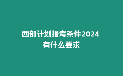 西部計劃報考條件2024 有什么要求