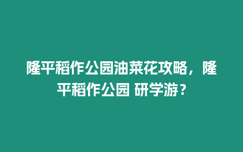 隆平稻作公園油菜花攻略，隆平稻作公園 研學游？