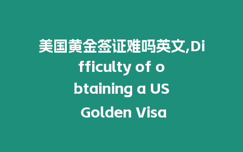 美國黃金簽證難嗎英文,Difficulty of obtaining a US Golden Visa