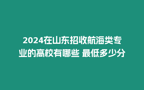 2024在山東招收航海類專業(yè)的高校有哪些 最低多少分