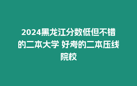 2024黑龍江分數低但不錯的二本大學 好考的二本壓線院校