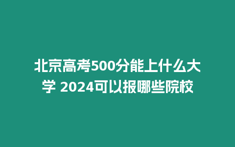 北京高考500分能上什么大學(xué) 2024可以報(bào)哪些院校