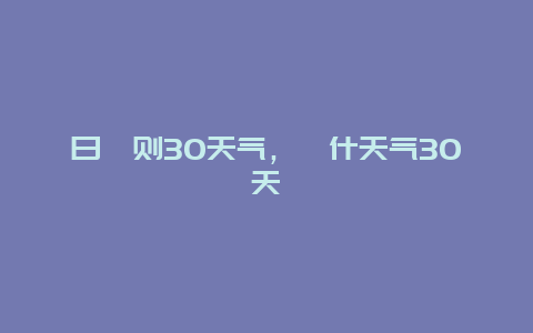 日喀則30天氣，喀什天氣30天