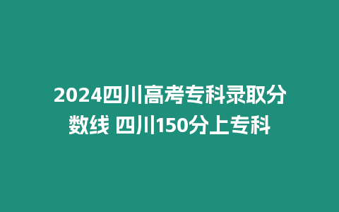 2024四川高考專科錄取分數線 四川150分上專科