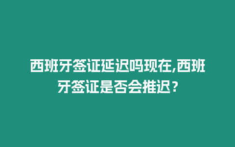 西班牙簽證延遲嗎現在,西班牙簽證是否會推遲？