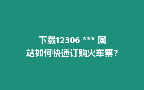 下載12306 *** 網站如何快速訂購火車票？