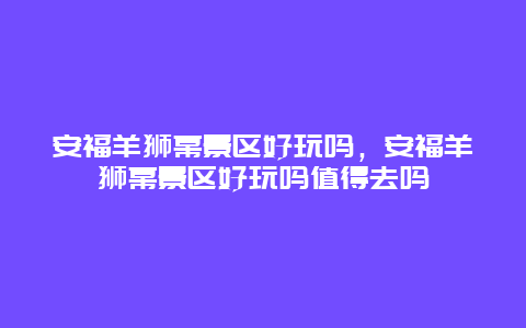 安福羊獅幕景區好玩嗎，安福羊獅幕景區好玩嗎值得去嗎