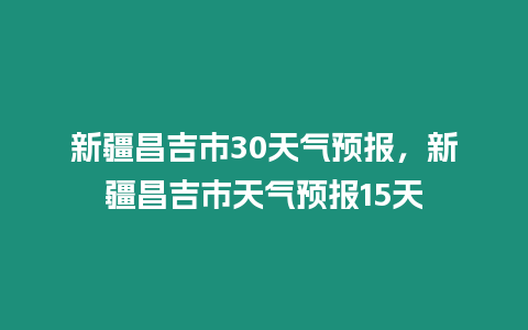 新疆昌吉市30天氣預報，新疆昌吉市天氣預報15天