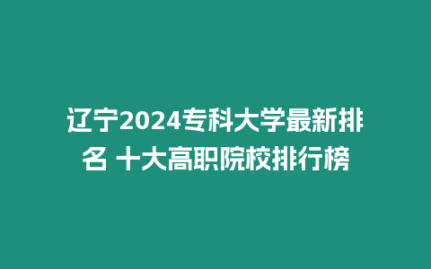 遼寧2024專科大學最新排名 十大高職院校排行榜