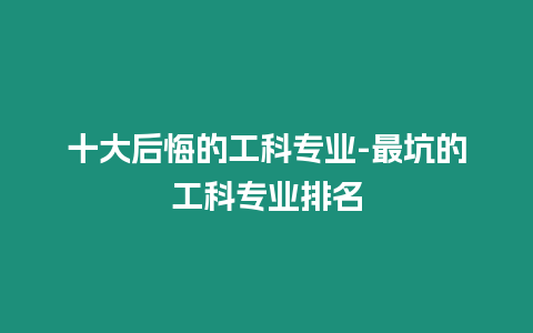 十大后悔的工科專業-最坑的工科專業排名