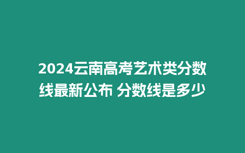 2024云南高考藝術類分數線最新公布 分數線是多少