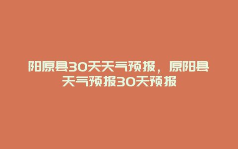 陽原縣30天天氣預報，原陽縣天氣預報30天預報