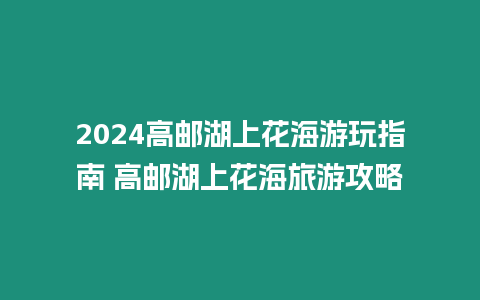 2024高郵湖上花海游玩指南 高郵湖上花海旅游攻略