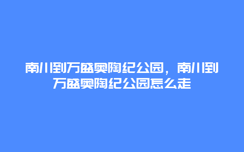 南川到萬盛奧陶紀(jì)公園，南川到萬盛奧陶紀(jì)公園怎么走