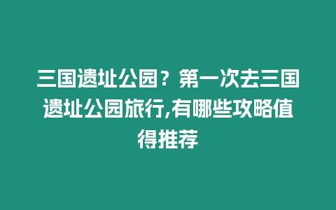 三國遺址公園？第一次去三國遺址公園旅行,有哪些攻略值得推薦