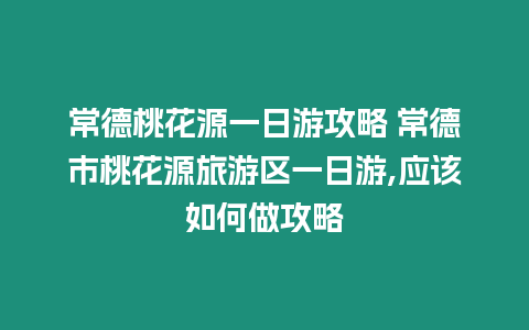 常德桃花源一日游攻略 常德市桃花源旅游區一日游,應該如何做攻略