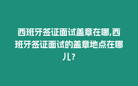 西班牙簽證面試蓋章在哪,西班牙簽證面試的蓋章地點在哪兒？