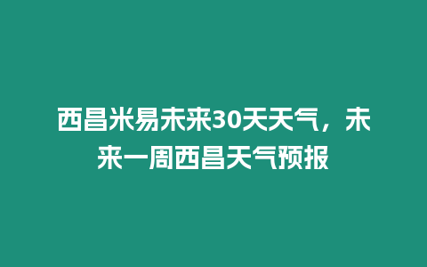 西昌米易未來30天天氣，未來一周西昌天氣預報